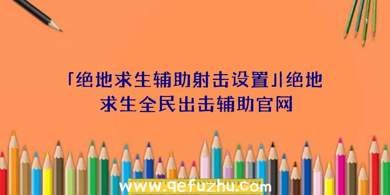 「绝地求生辅助射击设置」|绝地求生全民出击辅助官网